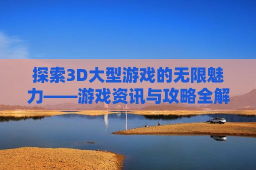 探索3D大型游戏的无限魅力——游戏资讯与攻略全解析