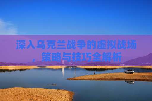 深入乌克兰战争的虚拟战场，策略与技巧全解析
