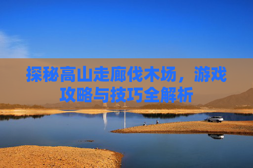 探秘高山走廊伐木场，游戏攻略与技巧全解析