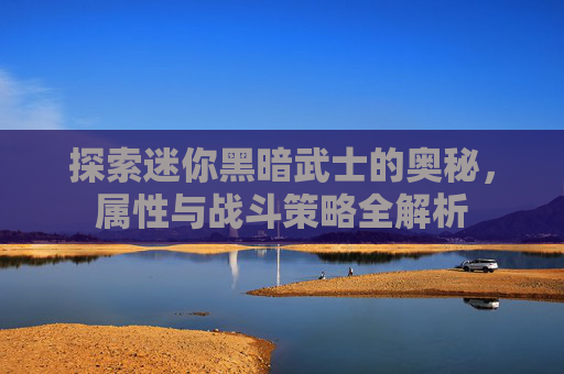 探索迷你黑暗武士的奥秘,属性与战斗策略全解析 探索迷你黑暗武士的奥秘,属性与战斗策略全解析