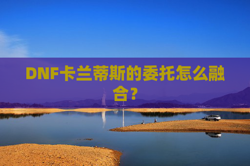 DNF卡兰蒂斯的委托怎么融合？