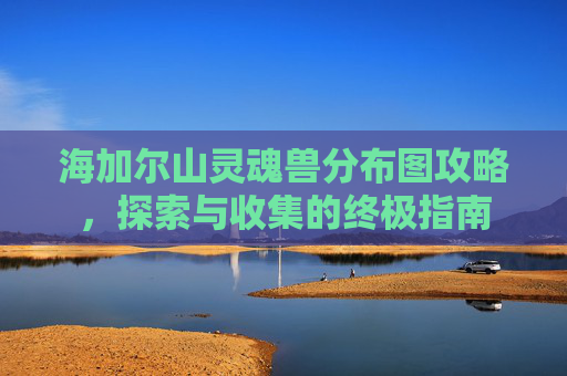 海加尔山灵魂兽分布图攻略，探索与收集的终极指南