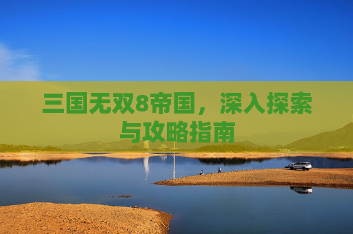 三国无双8帝国，深入探索与攻略指南