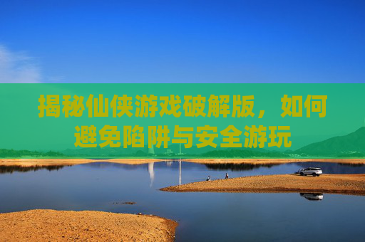 揭秘仙侠游戏破解版，如何避免陷阱与安全游玩