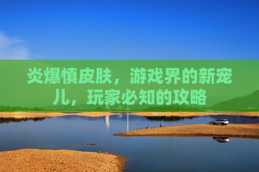 炎爆慎皮肤，游戏界的新宠儿，玩家必知的攻略