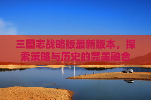 三国志战略版最新版本，探索策略与历史的完美融合
