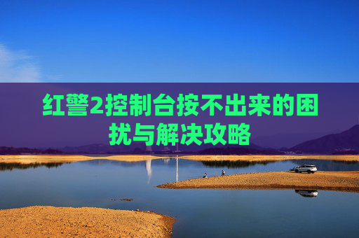 红警2控制台按不出来的困扰与解决攻略