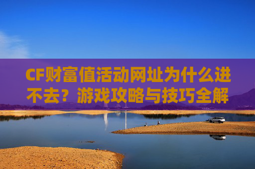 CF财富值活动网址为什么进不去？游戏攻略与技巧全解析