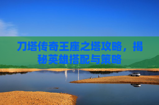 刀塔传奇王座之塔攻略，揭秘英雄搭配与策略