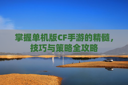 掌握单机版CF手游的精髓，技巧与策略全攻略